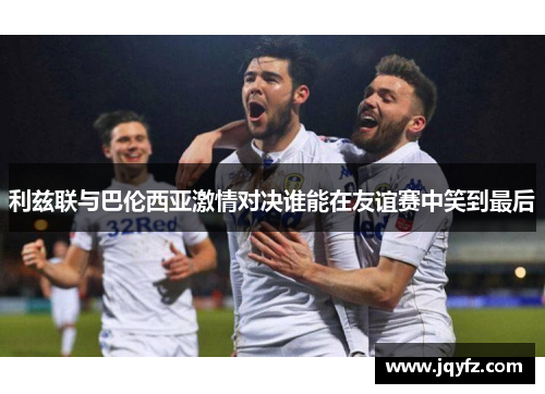 利兹联与巴伦西亚激情对决谁能在友谊赛中笑到最后